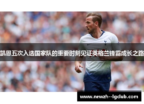 凯恩五次入选国家队的重要时刻见证英格兰锋霸成长之路 凯恩五次入选国家队的重要时刻见证英格兰锋霸成长之路