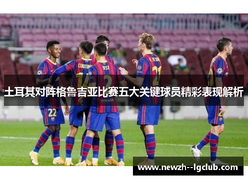 土耳其对阵格鲁吉亚比赛五大关键球员精彩表现解析 土耳其对阵格鲁吉亚比赛五大关键球员精彩表现解析
