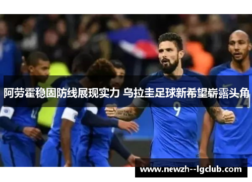 阿劳霍稳固防线展现实力 乌拉圭足球新希望崭露头角 阿劳霍稳固防线展现实力 乌拉圭足球新希望崭露头角