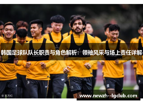 韩国足球队队长职责与角色解析：领袖风采与场上责任详解