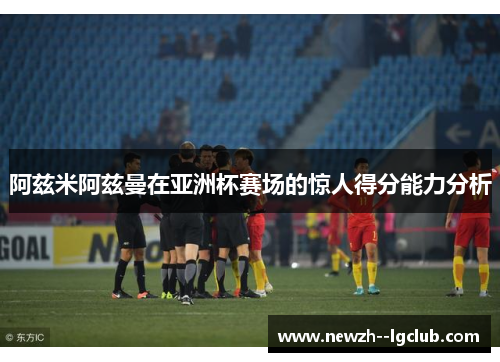 阿兹米阿兹曼在亚洲杯赛场的惊人得分能力分析 阿兹米阿兹曼在亚洲杯赛场的惊人得分能力分析