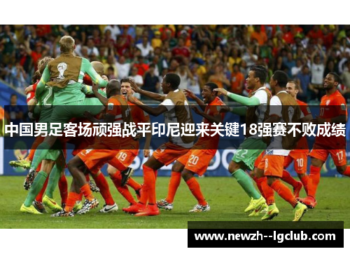 中国男足客场顽强战平印尼迎来关键18强赛不败成绩 中国男足客场顽强战平印尼迎来关键18强赛不败成绩