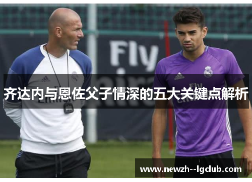 齐达内与恩佐父子情深的五大关键点解析 齐达内与恩佐父子情深的五大关键点解析
