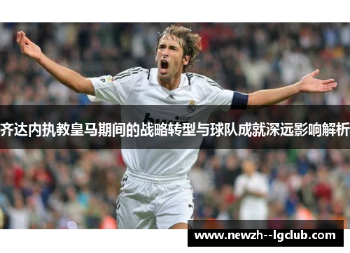齐达内执教皇马期间的战略转型与球队成就深远影响解析 齐达内执教皇马期间的战略转型与球队成就深远影响解析